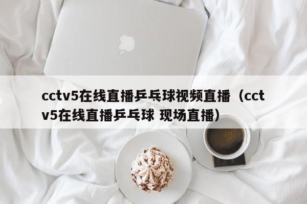 cctv5在线直播乒乓球视频直播（cctv5在线直播乒乓球 现场直播）