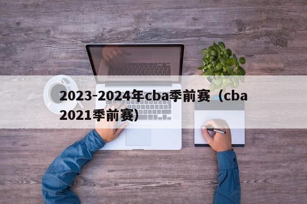 2023-2024年cba季前赛（cba2021季前赛）
